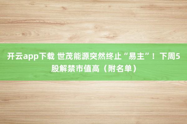 开云app下载 世茂能源突然终止“易主”！下周5股解禁市值高（附名单）