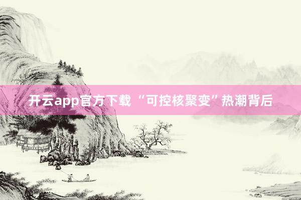 开云app官方下载 “可控核聚变”热潮背后