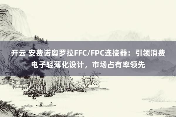 开云 安费诺奥罗拉FFC/FPC连接器：引领消费电子轻薄化设计，市场占有率领先