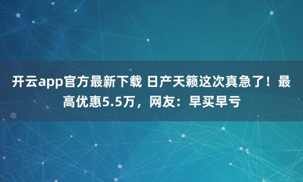 开云app官方最新下载 日产天籁这次真急了！最高优惠5.5万，网友：早买早亏