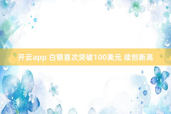 开云app 白银首次突破100美元 续创新高