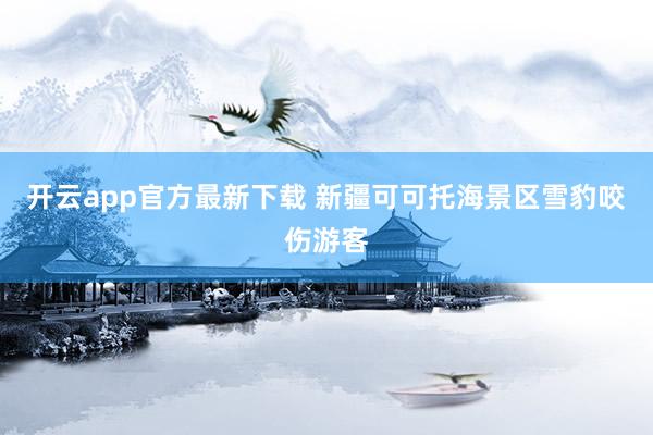 开云app官方最新下载 新疆可可托海景区雪豹咬伤游客