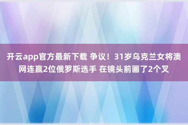 开云app官方最新下载 争议！31岁乌克兰女将澳网连赢2位俄罗斯选手 在镜头前画了2个叉