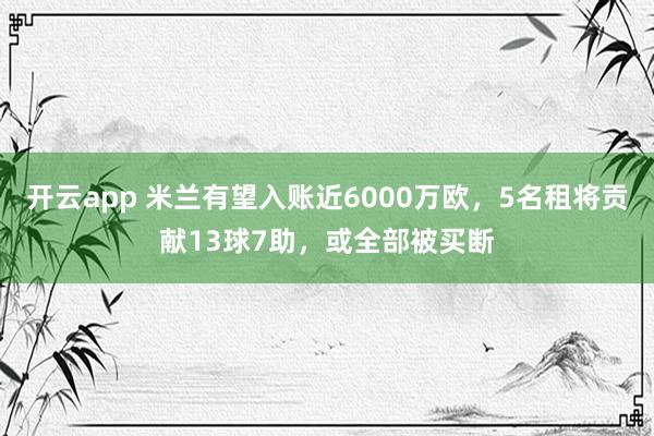 开云app 米兰有望入账近6000万欧，5名租将贡献13球7助，或全部被买断