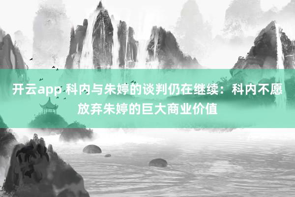 开云app 科内与朱婷的谈判仍在继续：科内不愿放弃朱婷的巨大商业价值