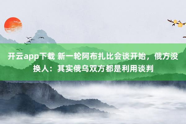 开云app下载 新一轮阿布扎比会谈开始，俄方没换人：其实俄乌双方都是利用谈判