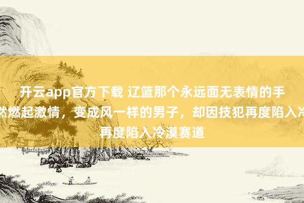 开云app官方下载 辽篮那个永远面无表情的手帝，突然燃起激情，变成风一样的男子，却因技犯再度陷入冷漠赛道
