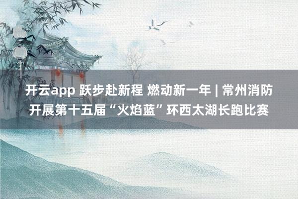 开云app 跃步赴新程 燃动新一年 | 常州消防开展第十五届“火焰蓝”环西太湖长跑比赛