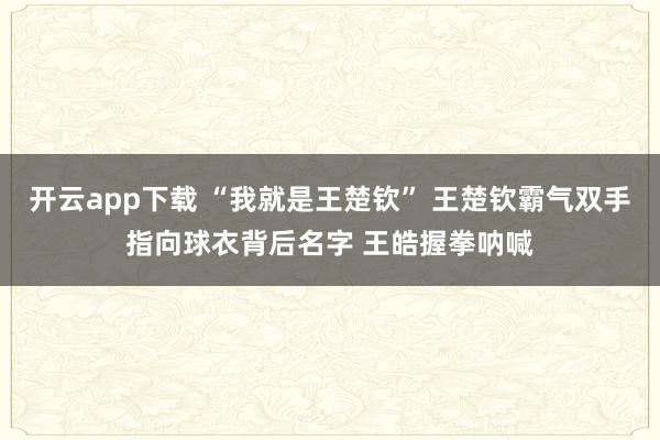 开云app下载 “我就是王楚钦” 王楚钦霸气双手指向球衣背后名字 王皓握拳呐喊