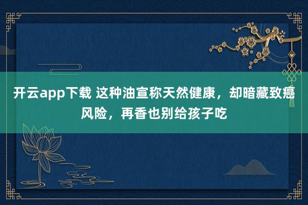 开云app下载 这种油宣称天然健康，却暗藏致癌风险，再香也别给孩子吃