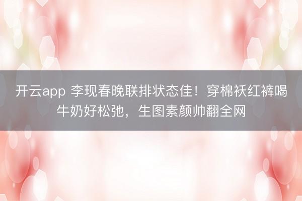 开云app 李现春晚联排状态佳！穿棉袄红裤喝牛奶好松弛，生图素颜帅翻全网