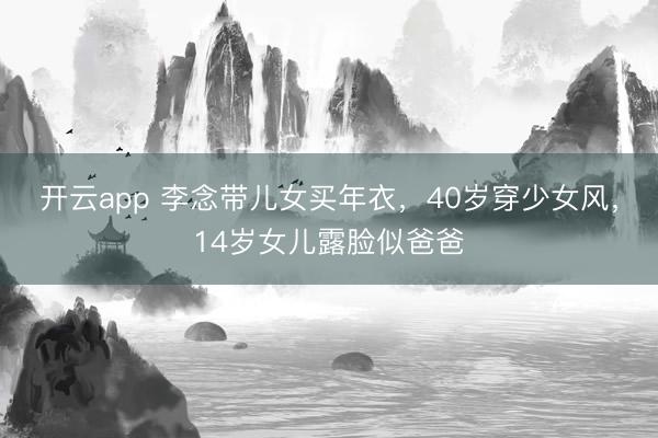 开云app 李念带儿女买年衣，40岁穿少女风，14岁女儿露脸似爸爸