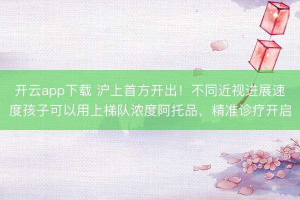 开云app下载 沪上首方开出！不同近视进展速度孩子可以用上梯队浓度阿托品，精准诊疗开启