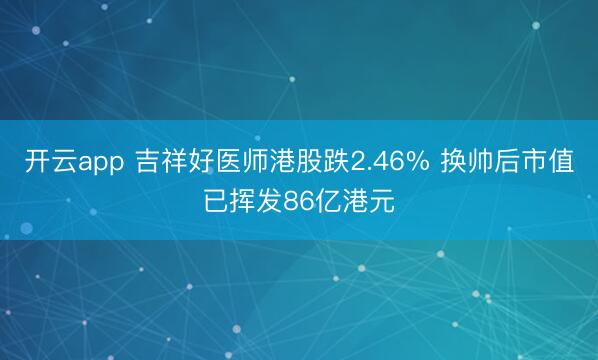 开云app 吉祥好医师港股跌2.46% 换帅后市值已挥发86亿港元
