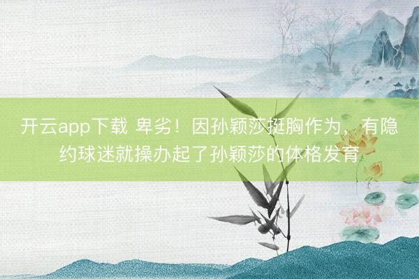 开云app下载 卑劣!因孙颖莎挺胸作为,有隐约球迷就操办起了孙颖莎的体格发育
