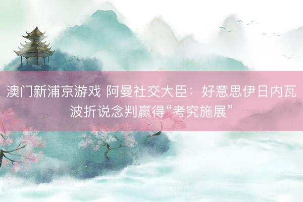 澳门新浦京游戏 阿曼社交大臣：好意思伊日内瓦波折说念判赢得“考究施展”