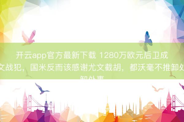开云app官方最新下载 1280万欧元后卫成尤文战犯,国米反而该感谢尤文截胡,都沃毫不推卸处事