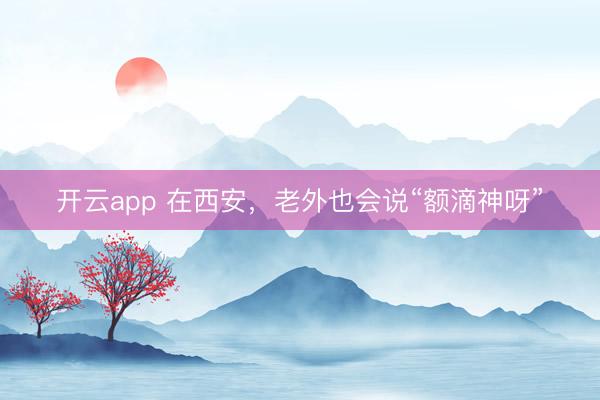开云app 在西安，老外也会说“额滴神呀”