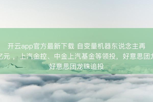 开云app官方最新下载 自变量机器东说念主再融资数亿元 ，上汽金控、中金上汽基金等领投，好意思团龙珠追投