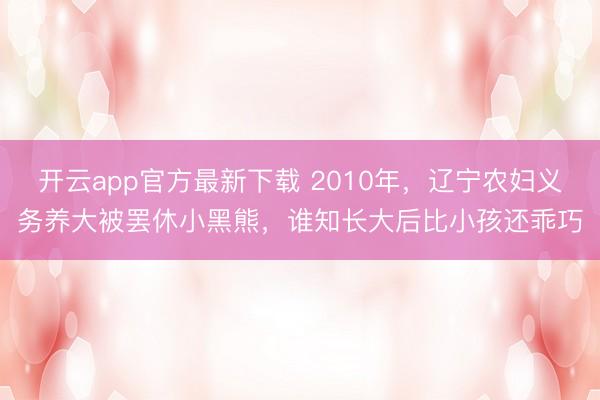 开云app官方最新下载 2010年,辽宁农妇义务养大被罢休小黑熊,谁知长大后比小孩还乖巧